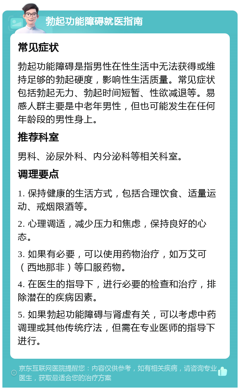 勃起功能障碍就医指南 常见症状 勃起功能障碍是指男性在性生活中无法获得或维持足够的勃起硬度，影响性生活质量。常见症状包括勃起无力、勃起时间短暂、性欲减退等。易感人群主要是中老年男性，但也可能发生在任何年龄段的男性身上。 推荐科室 男科、泌尿外科、内分泌科等相关科室。 调理要点 1. 保持健康的生活方式，包括合理饮食、适量运动、戒烟限酒等。 2. 心理调适，减少压力和焦虑，保持良好的心态。 3. 如果有必要，可以使用药物治疗，如万艾可（西地那非）等口服药物。 4. 在医生的指导下，进行必要的检查和治疗，排除潜在的疾病因素。 5. 如果勃起功能障碍与肾虚有关，可以考虑中药调理或其他传统疗法，但需在专业医师的指导下进行。