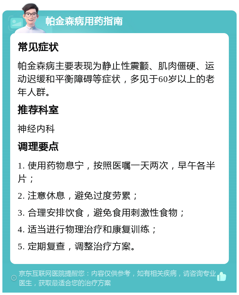 帕金森病用药指南 常见症状 帕金森病主要表现为静止性震颤、肌肉僵硬、运动迟缓和平衡障碍等症状，多见于60岁以上的老年人群。 推荐科室 神经内科 调理要点 1. 使用药物息宁，按照医嘱一天两次，早午各半片； 2. 注意休息，避免过度劳累； 3. 合理安排饮食，避免食用刺激性食物； 4. 适当进行物理治疗和康复训练； 5. 定期复查，调整治疗方案。