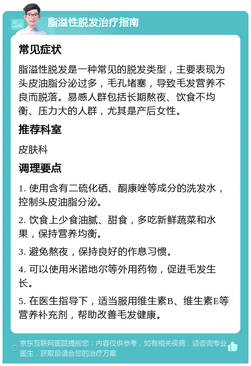 脂溢性脱发治疗指南 常见症状 脂溢性脱发是一种常见的脱发类型，主要表现为头皮油脂分泌过多，毛孔堵塞，导致毛发营养不良而脱落。易感人群包括长期熬夜、饮食不均衡、压力大的人群，尤其是产后女性。 推荐科室 皮肤科 调理要点 1. 使用含有二硫化硒、酮康唑等成分的洗发水，控制头皮油脂分泌。 2. 饮食上少食油腻、甜食，多吃新鲜蔬菜和水果，保持营养均衡。 3. 避免熬夜，保持良好的作息习惯。 4. 可以使用米诺地尔等外用药物，促进毛发生长。 5. 在医生指导下，适当服用维生素B、维生素E等营养补充剂，帮助改善毛发健康。