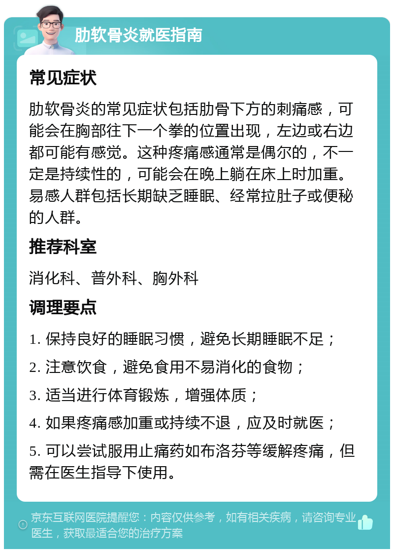 肋软骨炎就医指南 常见症状 肋软骨炎的常见症状包括肋骨下方的刺痛感，可能会在胸部往下一个拳的位置出现，左边或右边都可能有感觉。这种疼痛感通常是偶尔的，不一定是持续性的，可能会在晚上躺在床上时加重。易感人群包括长期缺乏睡眠、经常拉肚子或便秘的人群。 推荐科室 消化科、普外科、胸外科 调理要点 1. 保持良好的睡眠习惯，避免长期睡眠不足； 2. 注意饮食，避免食用不易消化的食物； 3. 适当进行体育锻炼，增强体质； 4. 如果疼痛感加重或持续不退，应及时就医； 5. 可以尝试服用止痛药如布洛芬等缓解疼痛，但需在医生指导下使用。