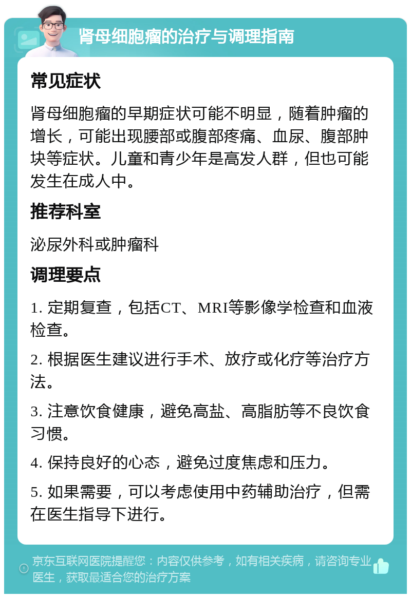 肾母细胞瘤的治疗与调理指南 常见症状 肾母细胞瘤的早期症状可能不明显，随着肿瘤的增长，可能出现腰部或腹部疼痛、血尿、腹部肿块等症状。儿童和青少年是高发人群，但也可能发生在成人中。 推荐科室 泌尿外科或肿瘤科 调理要点 1. 定期复查，包括CT、MRI等影像学检查和血液检查。 2. 根据医生建议进行手术、放疗或化疗等治疗方法。 3. 注意饮食健康，避免高盐、高脂肪等不良饮食习惯。 4. 保持良好的心态，避免过度焦虑和压力。 5. 如果需要，可以考虑使用中药辅助治疗，但需在医生指导下进行。