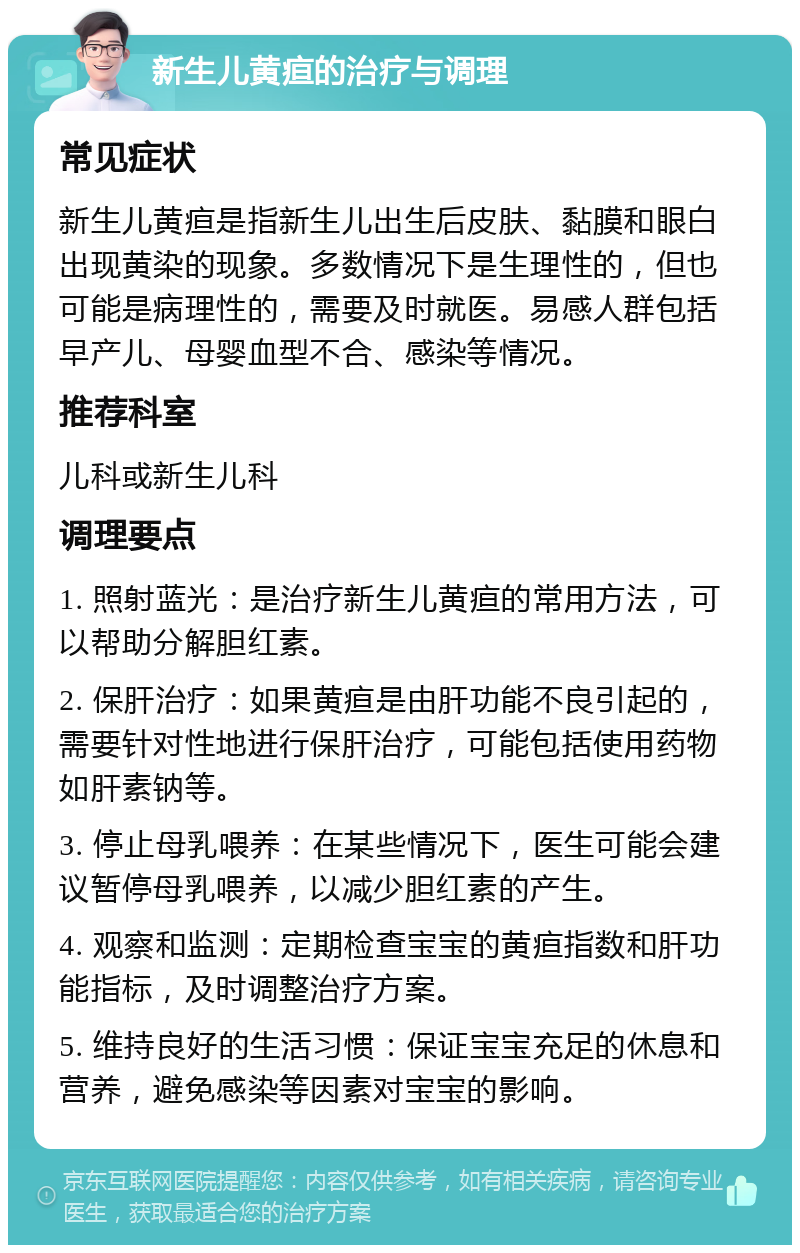 新生儿黄疸的治疗与调理 常见症状 新生儿黄疸是指新生儿出生后皮肤、黏膜和眼白出现黄染的现象。多数情况下是生理性的，但也可能是病理性的，需要及时就医。易感人群包括早产儿、母婴血型不合、感染等情况。 推荐科室 儿科或新生儿科 调理要点 1. 照射蓝光：是治疗新生儿黄疸的常用方法，可以帮助分解胆红素。 2. 保肝治疗：如果黄疸是由肝功能不良引起的，需要针对性地进行保肝治疗，可能包括使用药物如肝素钠等。 3. 停止母乳喂养：在某些情况下，医生可能会建议暂停母乳喂养，以减少胆红素的产生。 4. 观察和监测：定期检查宝宝的黄疸指数和肝功能指标，及时调整治疗方案。 5. 维持良好的生活习惯：保证宝宝充足的休息和营养，避免感染等因素对宝宝的影响。