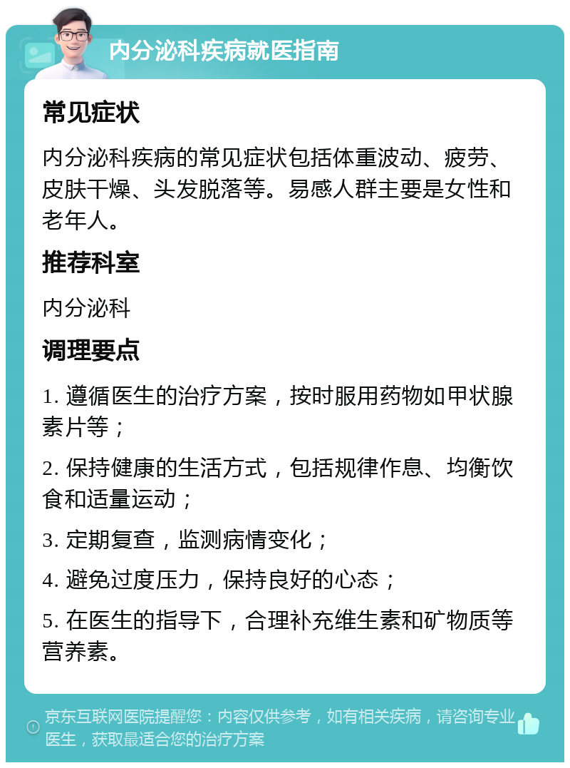 内分泌科疾病就医指南 常见症状 内分泌科疾病的常见症状包括体重波动、疲劳、皮肤干燥、头发脱落等。易感人群主要是女性和老年人。 推荐科室 内分泌科 调理要点 1. 遵循医生的治疗方案，按时服用药物如甲状腺素片等； 2. 保持健康的生活方式，包括规律作息、均衡饮食和适量运动； 3. 定期复查，监测病情变化； 4. 避免过度压力，保持良好的心态； 5. 在医生的指导下，合理补充维生素和矿物质等营养素。