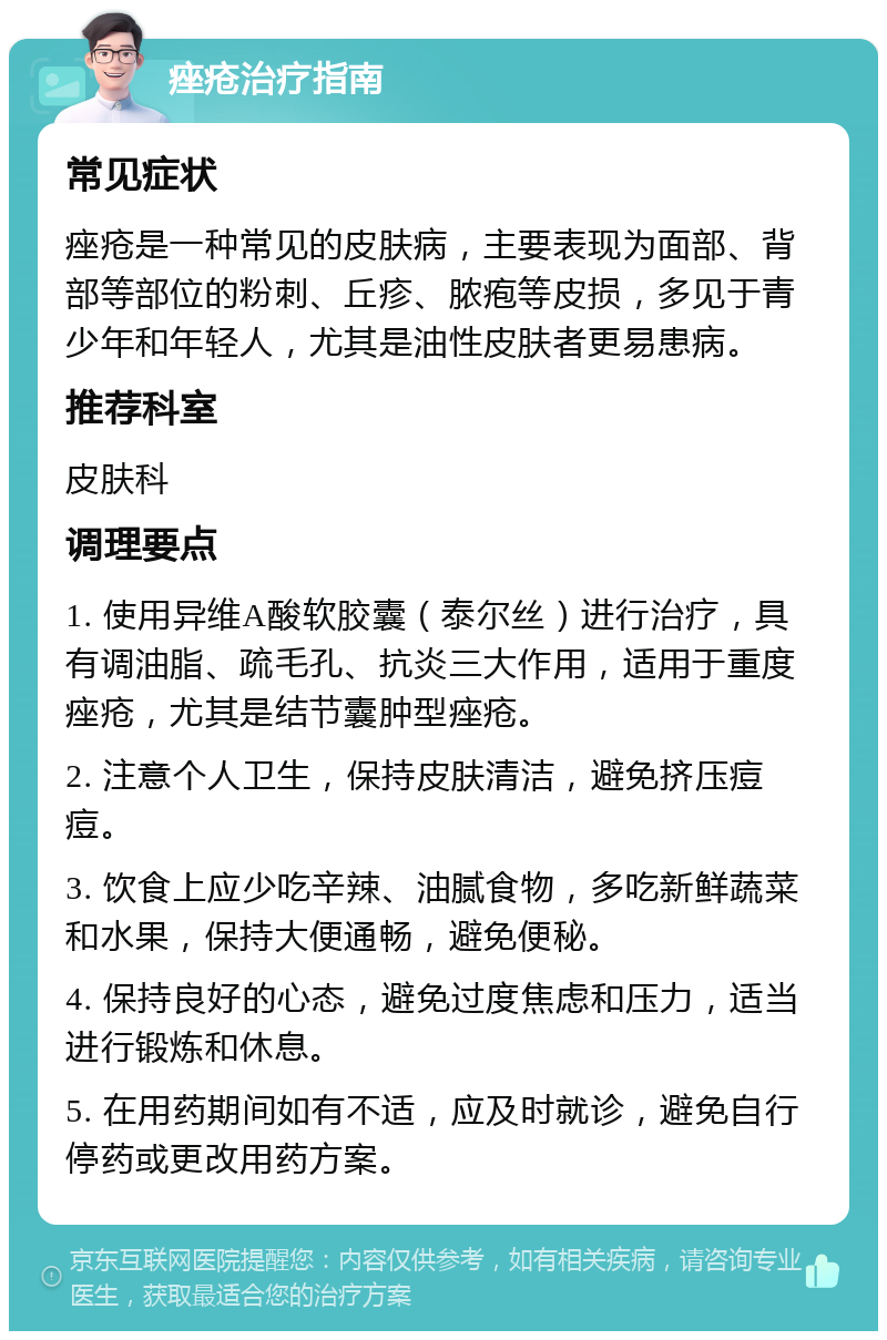 痤疮治疗指南 常见症状 痤疮是一种常见的皮肤病，主要表现为面部、背部等部位的粉刺、丘疹、脓疱等皮损，多见于青少年和年轻人，尤其是油性皮肤者更易患病。 推荐科室 皮肤科 调理要点 1. 使用异维A酸软胶囊（泰尔丝）进行治疗，具有调油脂、疏毛孔、抗炎三大作用，适用于重度痤疮，尤其是结节囊肿型痤疮。 2. 注意个人卫生，保持皮肤清洁，避免挤压痘痘。 3. 饮食上应少吃辛辣、油腻食物，多吃新鲜蔬菜和水果，保持大便通畅，避免便秘。 4. 保持良好的心态，避免过度焦虑和压力，适当进行锻炼和休息。 5. 在用药期间如有不适，应及时就诊，避免自行停药或更改用药方案。