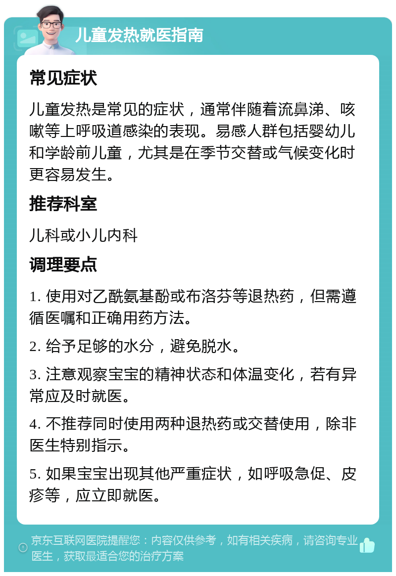 儿童发热就医指南 常见症状 儿童发热是常见的症状，通常伴随着流鼻涕、咳嗽等上呼吸道感染的表现。易感人群包括婴幼儿和学龄前儿童，尤其是在季节交替或气候变化时更容易发生。 推荐科室 儿科或小儿内科 调理要点 1. 使用对乙酰氨基酚或布洛芬等退热药，但需遵循医嘱和正确用药方法。 2. 给予足够的水分，避免脱水。 3. 注意观察宝宝的精神状态和体温变化，若有异常应及时就医。 4. 不推荐同时使用两种退热药或交替使用，除非医生特别指示。 5. 如果宝宝出现其他严重症状，如呼吸急促、皮疹等，应立即就医。