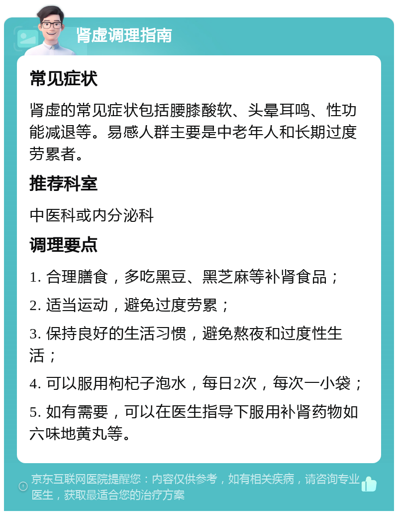 肾虚调理指南 常见症状 肾虚的常见症状包括腰膝酸软、头晕耳鸣、性功能减退等。易感人群主要是中老年人和长期过度劳累者。 推荐科室 中医科或内分泌科 调理要点 1. 合理膳食，多吃黑豆、黑芝麻等补肾食品； 2. 适当运动，避免过度劳累； 3. 保持良好的生活习惯，避免熬夜和过度性生活； 4. 可以服用枸杞子泡水，每日2次，每次一小袋； 5. 如有需要，可以在医生指导下服用补肾药物如六味地黄丸等。