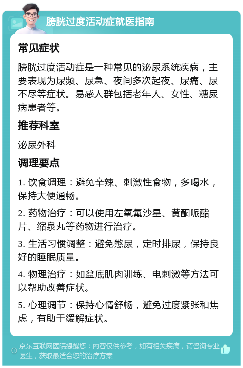 膀胱过度活动症就医指南 常见症状 膀胱过度活动症是一种常见的泌尿系统疾病，主要表现为尿频、尿急、夜间多次起夜、尿痛、尿不尽等症状。易感人群包括老年人、女性、糖尿病患者等。 推荐科室 泌尿外科 调理要点 1. 饮食调理：避免辛辣、刺激性食物，多喝水，保持大便通畅。 2. 药物治疗：可以使用左氧氟沙星、黄酮哌酯片、缩泉丸等药物进行治疗。 3. 生活习惯调整：避免憋尿，定时排尿，保持良好的睡眠质量。 4. 物理治疗：如盆底肌肉训练、电刺激等方法可以帮助改善症状。 5. 心理调节：保持心情舒畅，避免过度紧张和焦虑，有助于缓解症状。