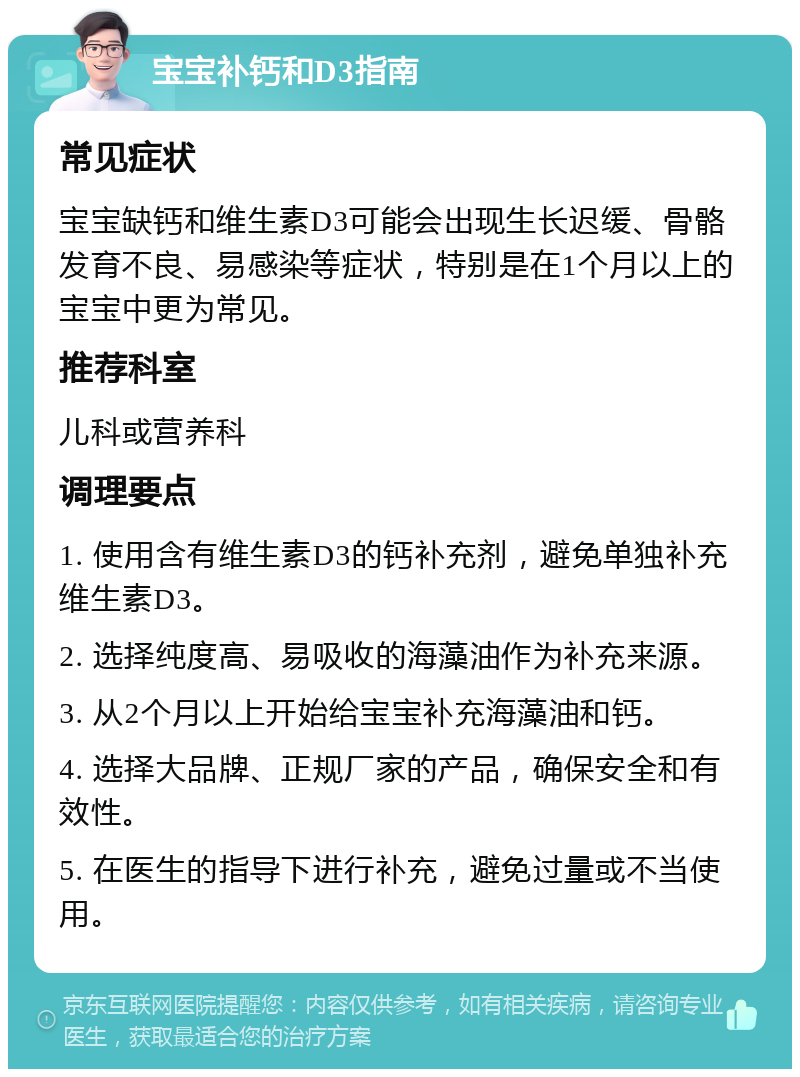 宝宝补钙和D3指南 常见症状 宝宝缺钙和维生素D3可能会出现生长迟缓、骨骼发育不良、易感染等症状，特别是在1个月以上的宝宝中更为常见。 推荐科室 儿科或营养科 调理要点 1. 使用含有维生素D3的钙补充剂，避免单独补充维生素D3。 2. 选择纯度高、易吸收的海藻油作为补充来源。 3. 从2个月以上开始给宝宝补充海藻油和钙。 4. 选择大品牌、正规厂家的产品，确保安全和有效性。 5. 在医生的指导下进行补充，避免过量或不当使用。