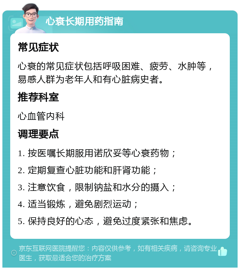 心衰长期用药指南 常见症状 心衰的常见症状包括呼吸困难、疲劳、水肿等，易感人群为老年人和有心脏病史者。 推荐科室 心血管内科 调理要点 1. 按医嘱长期服用诺欣妥等心衰药物； 2. 定期复查心脏功能和肝肾功能； 3. 注意饮食，限制钠盐和水分的摄入； 4. 适当锻炼，避免剧烈运动； 5. 保持良好的心态，避免过度紧张和焦虑。