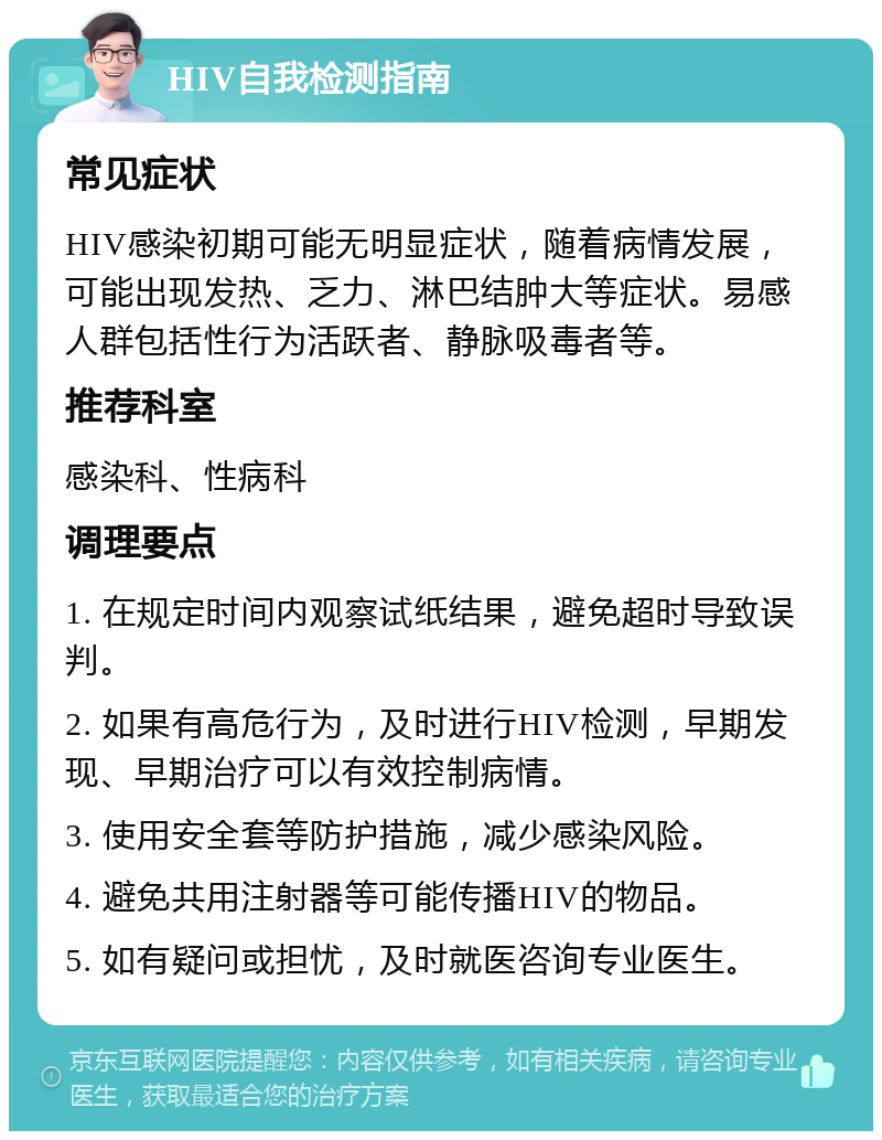 HIV自我检测指南 常见症状 HIV感染初期可能无明显症状，随着病情发展，可能出现发热、乏力、淋巴结肿大等症状。易感人群包括性行为活跃者、静脉吸毒者等。 推荐科室 感染科、性病科 调理要点 1. 在规定时间内观察试纸结果，避免超时导致误判。 2. 如果有高危行为，及时进行HIV检测，早期发现、早期治疗可以有效控制病情。 3. 使用安全套等防护措施，减少感染风险。 4. 避免共用注射器等可能传播HIV的物品。 5. 如有疑问或担忧，及时就医咨询专业医生。