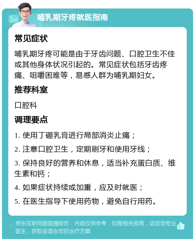 哺乳期牙疼就医指南 常见症状 哺乳期牙疼可能是由于牙齿问题、口腔卫生不佳或其他身体状况引起的。常见症状包括牙齿疼痛、咀嚼困难等，易感人群为哺乳期妇女。 推荐科室 口腔科 调理要点 1. 使用丁硼乳膏进行局部消炎止痛； 2. 注意口腔卫生，定期刷牙和使用牙线； 3. 保持良好的营养和休息，适当补充蛋白质、维生素和钙； 4. 如果症状持续或加重，应及时就医； 5. 在医生指导下使用药物，避免自行用药。