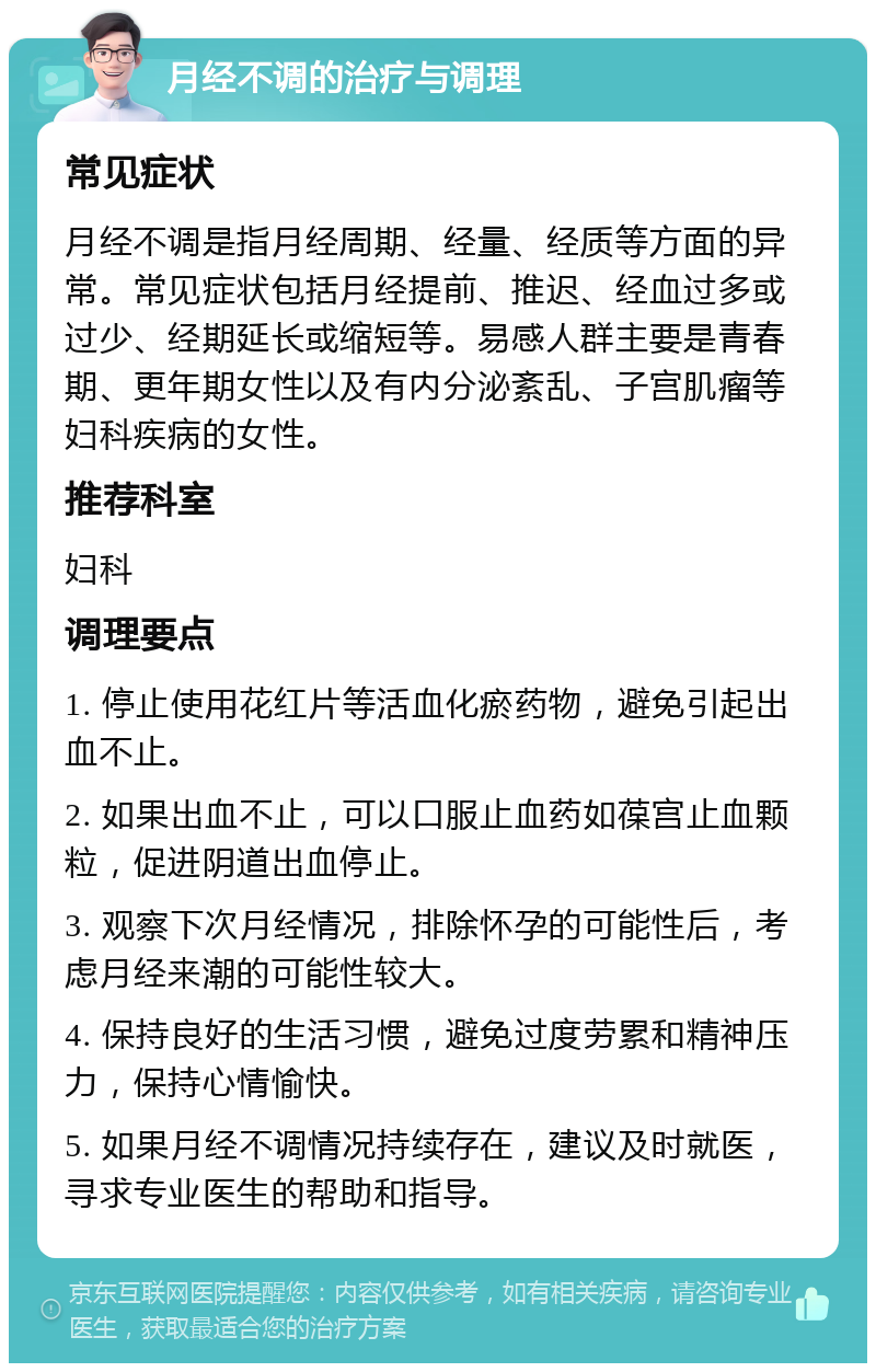 月经不调的治疗与调理 常见症状 月经不调是指月经周期、经量、经质等方面的异常。常见症状包括月经提前、推迟、经血过多或过少、经期延长或缩短等。易感人群主要是青春期、更年期女性以及有内分泌紊乱、子宫肌瘤等妇科疾病的女性。 推荐科室 妇科 调理要点 1. 停止使用花红片等活血化瘀药物，避免引起出血不止。 2. 如果出血不止，可以口服止血药如葆宫止血颗粒，促进阴道出血停止。 3. 观察下次月经情况，排除怀孕的可能性后，考虑月经来潮的可能性较大。 4. 保持良好的生活习惯，避免过度劳累和精神压力，保持心情愉快。 5. 如果月经不调情况持续存在，建议及时就医，寻求专业医生的帮助和指导。