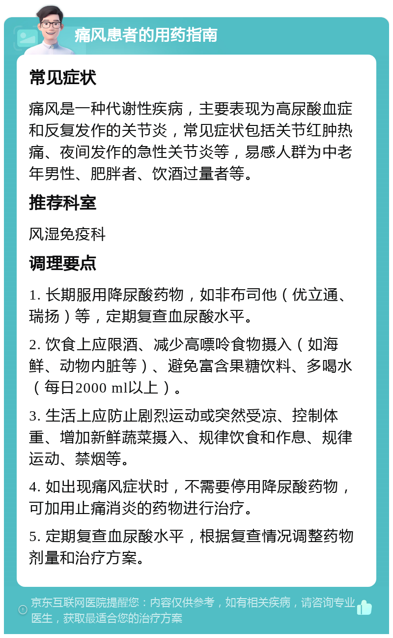 痛风患者的用药指南 常见症状 痛风是一种代谢性疾病，主要表现为高尿酸血症和反复发作的关节炎，常见症状包括关节红肿热痛、夜间发作的急性关节炎等，易感人群为中老年男性、肥胖者、饮酒过量者等。 推荐科室 风湿免疫科 调理要点 1. 长期服用降尿酸药物，如非布司他（优立通、瑞扬）等，定期复查血尿酸水平。 2. 饮食上应限酒、减少高嘌呤食物摄入（如海鲜、动物内脏等）、避免富含果糖饮料、多喝水（每日2000 ml以上）。 3. 生活上应防止剧烈运动或突然受凉、控制体重、增加新鲜蔬菜摄入、规律饮食和作息、规律运动、禁烟等。 4. 如出现痛风症状时，不需要停用降尿酸药物，可加用止痛消炎的药物进行治疗。 5. 定期复查血尿酸水平，根据复查情况调整药物剂量和治疗方案。