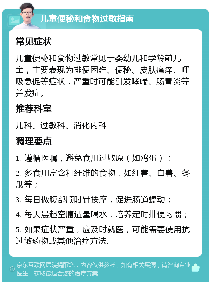 儿童便秘和食物过敏指南 常见症状 儿童便秘和食物过敏常见于婴幼儿和学龄前儿童，主要表现为排便困难、便秘、皮肤瘙痒、呼吸急促等症状，严重时可能引发哮喘、肠胃炎等并发症。 推荐科室 儿科、过敏科、消化内科 调理要点 1. 遵循医嘱，避免食用过敏原（如鸡蛋）； 2. 多食用富含粗纤维的食物，如红薯、白薯、冬瓜等； 3. 每日做腹部顺时针按摩，促进肠道蠕动； 4. 每天晨起空腹适量喝水，培养定时排便习惯； 5. 如果症状严重，应及时就医，可能需要使用抗过敏药物或其他治疗方法。