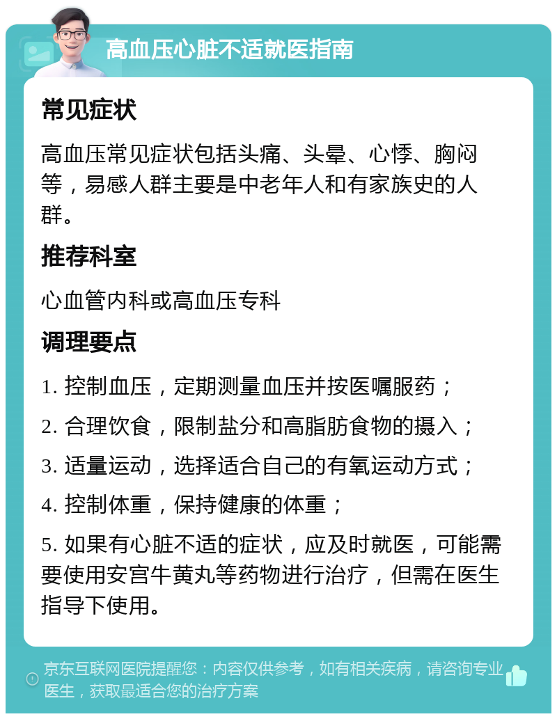 高血压心脏不适就医指南 常见症状 高血压常见症状包括头痛、头晕、心悸、胸闷等，易感人群主要是中老年人和有家族史的人群。 推荐科室 心血管内科或高血压专科 调理要点 1. 控制血压，定期测量血压并按医嘱服药； 2. 合理饮食，限制盐分和高脂肪食物的摄入； 3. 适量运动，选择适合自己的有氧运动方式； 4. 控制体重，保持健康的体重； 5. 如果有心脏不适的症状，应及时就医，可能需要使用安宫牛黄丸等药物进行治疗，但需在医生指导下使用。