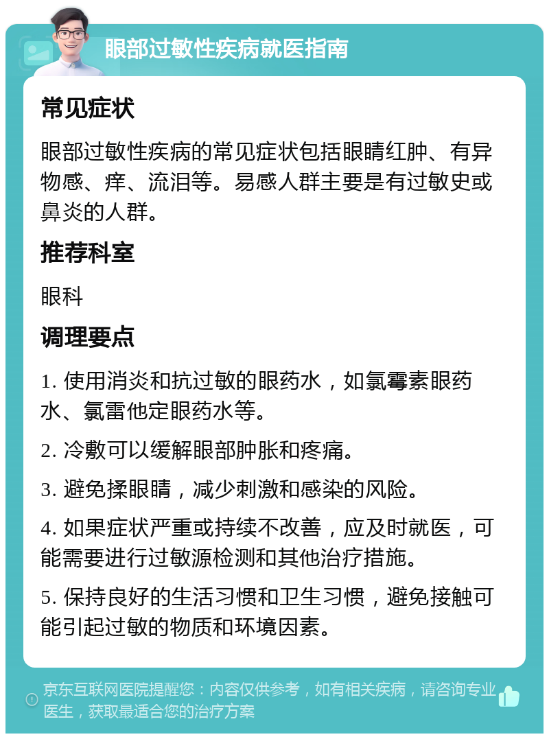 眼部过敏性疾病就医指南 常见症状 眼部过敏性疾病的常见症状包括眼睛红肿、有异物感、痒、流泪等。易感人群主要是有过敏史或鼻炎的人群。 推荐科室 眼科 调理要点 1. 使用消炎和抗过敏的眼药水，如氯霉素眼药水、氯雷他定眼药水等。 2. 冷敷可以缓解眼部肿胀和疼痛。 3. 避免揉眼睛，减少刺激和感染的风险。 4. 如果症状严重或持续不改善，应及时就医，可能需要进行过敏源检测和其他治疗措施。 5. 保持良好的生活习惯和卫生习惯，避免接触可能引起过敏的物质和环境因素。