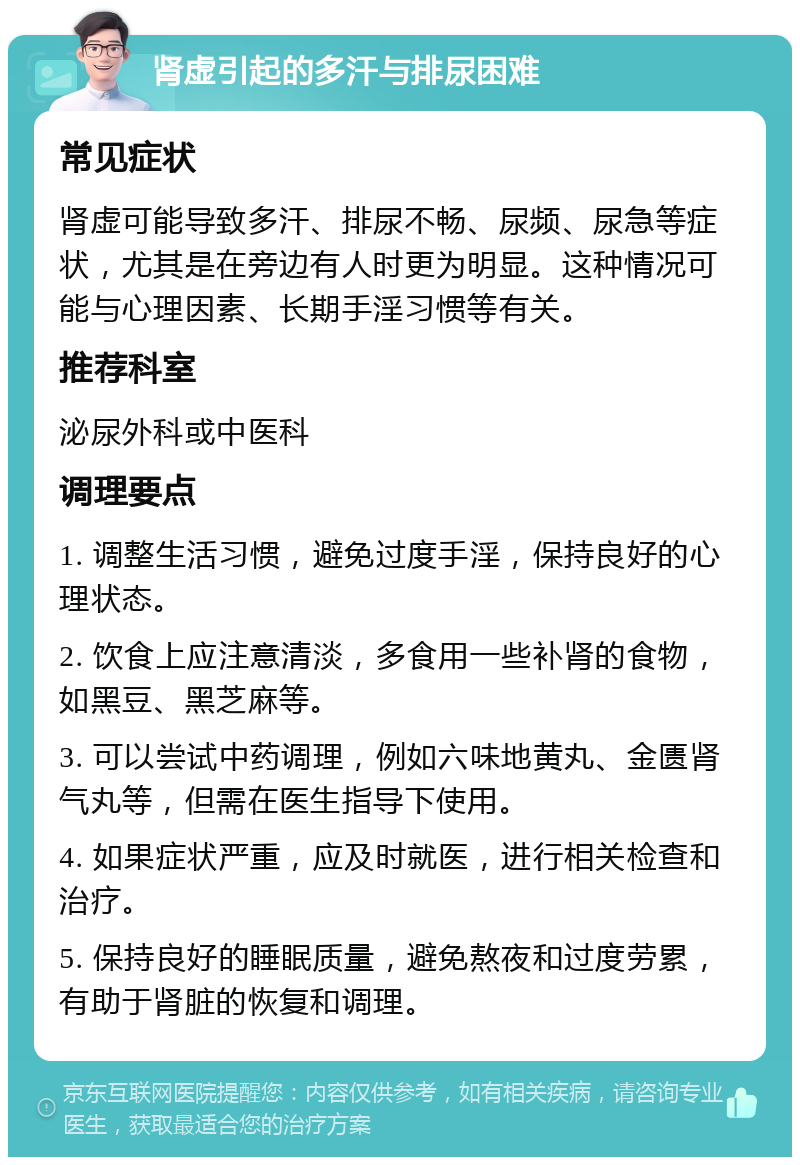 肾虚引起的多汗与排尿困难 常见症状 肾虚可能导致多汗、排尿不畅、尿频、尿急等症状，尤其是在旁边有人时更为明显。这种情况可能与心理因素、长期手淫习惯等有关。 推荐科室 泌尿外科或中医科 调理要点 1. 调整生活习惯，避免过度手淫，保持良好的心理状态。 2. 饮食上应注意清淡，多食用一些补肾的食物，如黑豆、黑芝麻等。 3. 可以尝试中药调理，例如六味地黄丸、金匮肾气丸等，但需在医生指导下使用。 4. 如果症状严重，应及时就医，进行相关检查和治疗。 5. 保持良好的睡眠质量，避免熬夜和过度劳累，有助于肾脏的恢复和调理。