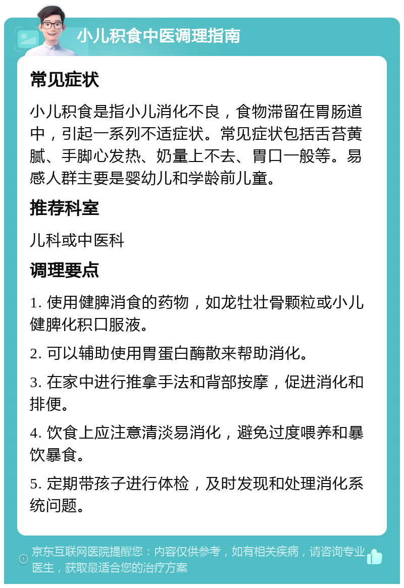 小儿积食中医调理指南 常见症状 小儿积食是指小儿消化不良，食物滞留在胃肠道中，引起一系列不适症状。常见症状包括舌苔黄腻、手脚心发热、奶量上不去、胃口一般等。易感人群主要是婴幼儿和学龄前儿童。 推荐科室 儿科或中医科 调理要点 1. 使用健脾消食的药物，如龙牡壮骨颗粒或小儿健脾化积口服液。 2. 可以辅助使用胃蛋白酶散来帮助消化。 3. 在家中进行推拿手法和背部按摩，促进消化和排便。 4. 饮食上应注意清淡易消化，避免过度喂养和暴饮暴食。 5. 定期带孩子进行体检，及时发现和处理消化系统问题。