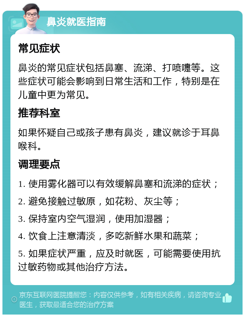 鼻炎就医指南 常见症状 鼻炎的常见症状包括鼻塞、流涕、打喷嚏等。这些症状可能会影响到日常生活和工作，特别是在儿童中更为常见。 推荐科室 如果怀疑自己或孩子患有鼻炎，建议就诊于耳鼻喉科。 调理要点 1. 使用雾化器可以有效缓解鼻塞和流涕的症状； 2. 避免接触过敏原，如花粉、灰尘等； 3. 保持室内空气湿润，使用加湿器； 4. 饮食上注意清淡，多吃新鲜水果和蔬菜； 5. 如果症状严重，应及时就医，可能需要使用抗过敏药物或其他治疗方法。