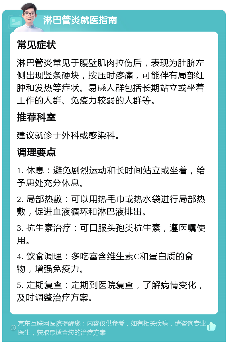 淋巴管炎就医指南 常见症状 淋巴管炎常见于腹壁肌肉拉伤后，表现为肚脐左侧出现竖条硬块，按压时疼痛，可能伴有局部红肿和发热等症状。易感人群包括长期站立或坐着工作的人群、免疫力较弱的人群等。 推荐科室 建议就诊于外科或感染科。 调理要点 1. 休息：避免剧烈运动和长时间站立或坐着，给予患处充分休息。 2. 局部热敷：可以用热毛巾或热水袋进行局部热敷，促进血液循环和淋巴液排出。 3. 抗生素治疗：可口服头孢类抗生素，遵医嘱使用。 4. 饮食调理：多吃富含维生素C和蛋白质的食物，增强免疫力。 5. 定期复查：定期到医院复查，了解病情变化，及时调整治疗方案。