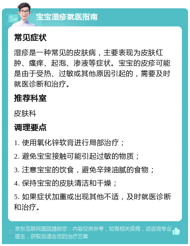 宝宝湿疹就医指南 常见症状 湿疹是一种常见的皮肤病，主要表现为皮肤红肿、瘙痒、起泡、渗液等症状。宝宝的皮疹可能是由于受热、过敏或其他原因引起的，需要及时就医诊断和治疗。 推荐科室 皮肤科 调理要点 1. 使用氧化锌软膏进行局部治疗； 2. 避免宝宝接触可能引起过敏的物质； 3. 注意宝宝的饮食，避免辛辣油腻的食物； 4. 保持宝宝的皮肤清洁和干燥； 5. 如果症状加重或出现其他不适，及时就医诊断和治疗。