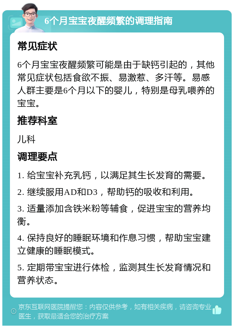 6个月宝宝夜醒频繁的调理指南 常见症状 6个月宝宝夜醒频繁可能是由于缺钙引起的，其他常见症状包括食欲不振、易激惹、多汗等。易感人群主要是6个月以下的婴儿，特别是母乳喂养的宝宝。 推荐科室 儿科 调理要点 1. 给宝宝补充乳钙，以满足其生长发育的需要。 2. 继续服用AD和D3，帮助钙的吸收和利用。 3. 适量添加含铁米粉等辅食，促进宝宝的营养均衡。 4. 保持良好的睡眠环境和作息习惯，帮助宝宝建立健康的睡眠模式。 5. 定期带宝宝进行体检，监测其生长发育情况和营养状态。