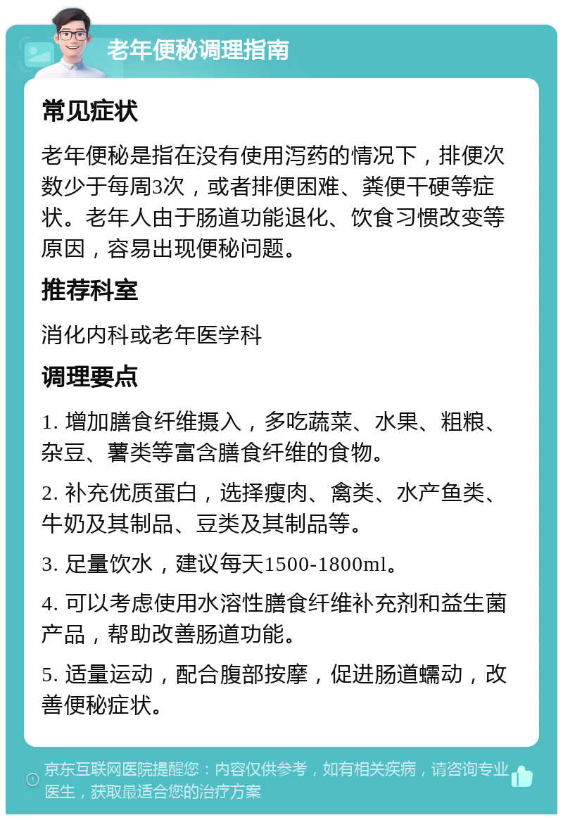 老年便秘调理指南 常见症状 老年便秘是指在没有使用泻药的情况下，排便次数少于每周3次，或者排便困难、粪便干硬等症状。老年人由于肠道功能退化、饮食习惯改变等原因，容易出现便秘问题。 推荐科室 消化内科或老年医学科 调理要点 1. 增加膳食纤维摄入，多吃蔬菜、水果、粗粮、杂豆、薯类等富含膳食纤维的食物。 2. 补充优质蛋白，选择瘦肉、禽类、水产鱼类、牛奶及其制品、豆类及其制品等。 3. 足量饮水，建议每天1500-1800ml。 4. 可以考虑使用水溶性膳食纤维补充剂和益生菌产品，帮助改善肠道功能。 5. 适量运动，配合腹部按摩，促进肠道蠕动，改善便秘症状。