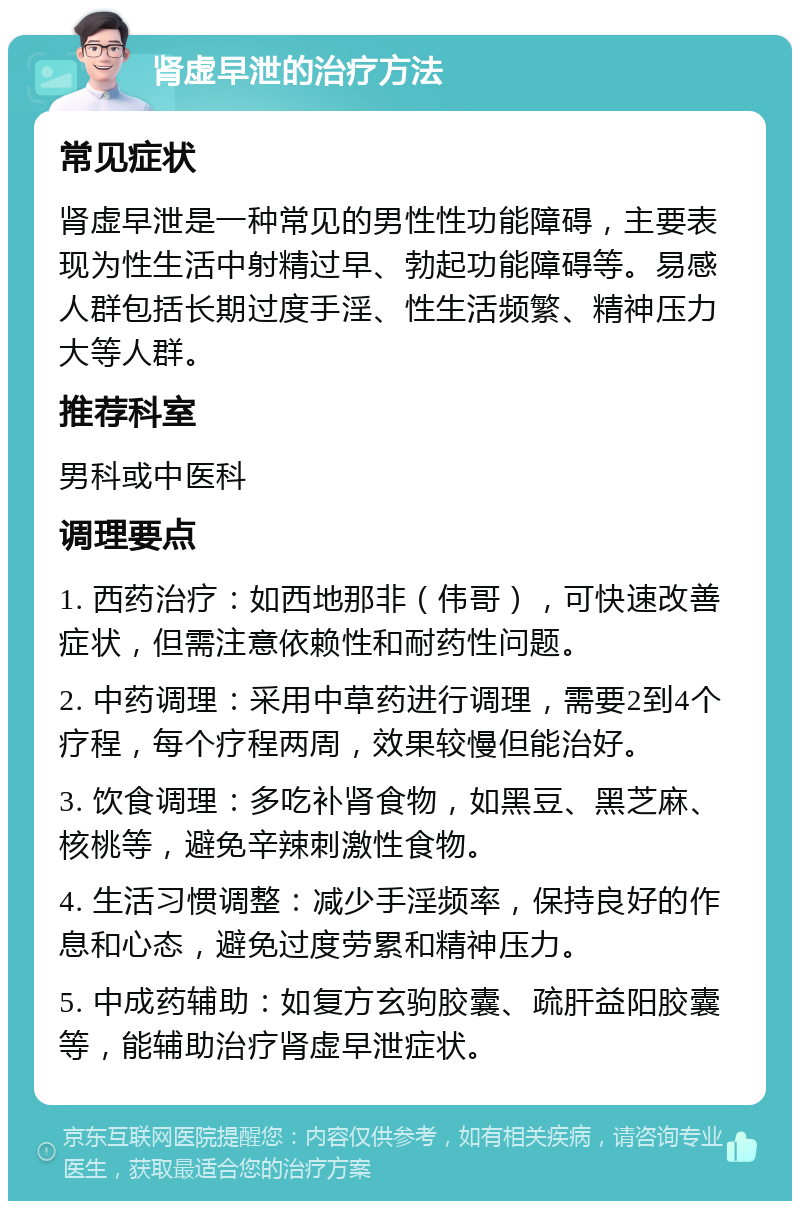 肾虚早泄的治疗方法 常见症状 肾虚早泄是一种常见的男性性功能障碍，主要表现为性生活中射精过早、勃起功能障碍等。易感人群包括长期过度手淫、性生活频繁、精神压力大等人群。 推荐科室 男科或中医科 调理要点 1. 西药治疗：如西地那非（伟哥），可快速改善症状，但需注意依赖性和耐药性问题。 2. 中药调理：采用中草药进行调理，需要2到4个疗程，每个疗程两周，效果较慢但能治好。 3. 饮食调理：多吃补肾食物，如黑豆、黑芝麻、核桃等，避免辛辣刺激性食物。 4. 生活习惯调整：减少手淫频率，保持良好的作息和心态，避免过度劳累和精神压力。 5. 中成药辅助：如复方玄驹胶囊、疏肝益阳胶囊等，能辅助治疗肾虚早泄症状。