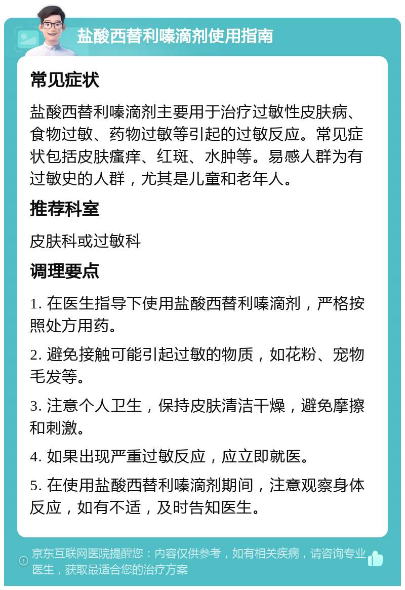 盐酸西替利嗪滴剂使用指南 常见症状 盐酸西替利嗪滴剂主要用于治疗过敏性皮肤病、食物过敏、药物过敏等引起的过敏反应。常见症状包括皮肤瘙痒、红斑、水肿等。易感人群为有过敏史的人群，尤其是儿童和老年人。 推荐科室 皮肤科或过敏科 调理要点 1. 在医生指导下使用盐酸西替利嗪滴剂，严格按照处方用药。 2. 避免接触可能引起过敏的物质，如花粉、宠物毛发等。 3. 注意个人卫生，保持皮肤清洁干燥，避免摩擦和刺激。 4. 如果出现严重过敏反应，应立即就医。 5. 在使用盐酸西替利嗪滴剂期间，注意观察身体反应，如有不适，及时告知医生。