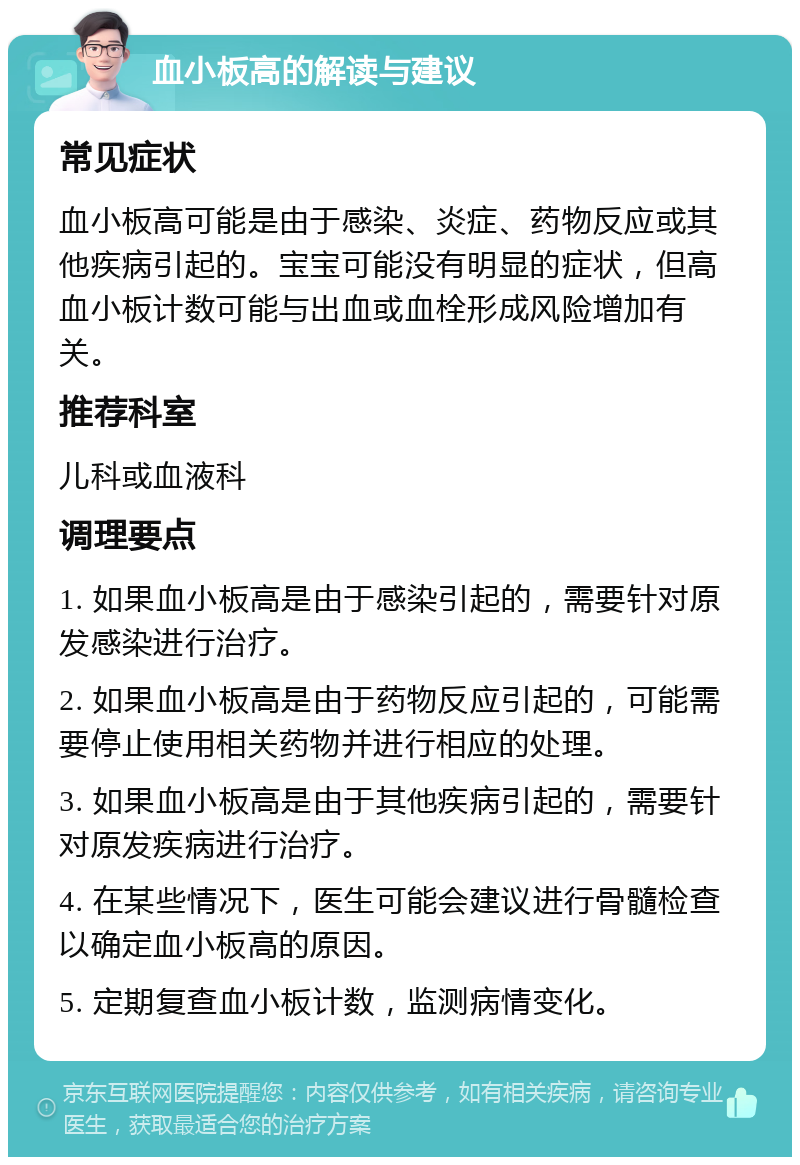 血小板高的解读与建议 常见症状 血小板高可能是由于感染、炎症、药物反应或其他疾病引起的。宝宝可能没有明显的症状，但高血小板计数可能与出血或血栓形成风险增加有关。 推荐科室 儿科或血液科 调理要点 1. 如果血小板高是由于感染引起的，需要针对原发感染进行治疗。 2. 如果血小板高是由于药物反应引起的，可能需要停止使用相关药物并进行相应的处理。 3. 如果血小板高是由于其他疾病引起的，需要针对原发疾病进行治疗。 4. 在某些情况下，医生可能会建议进行骨髓检查以确定血小板高的原因。 5. 定期复查血小板计数，监测病情变化。