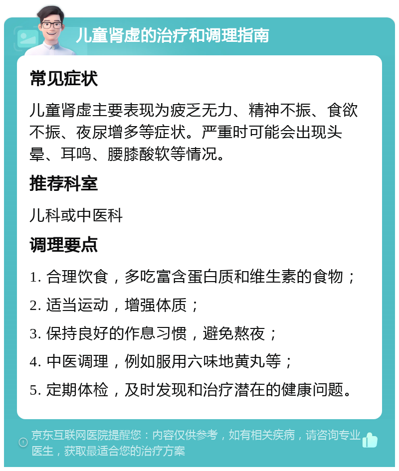 儿童肾虚的治疗和调理指南 常见症状 儿童肾虚主要表现为疲乏无力、精神不振、食欲不振、夜尿增多等症状。严重时可能会出现头晕、耳鸣、腰膝酸软等情况。 推荐科室 儿科或中医科 调理要点 1. 合理饮食，多吃富含蛋白质和维生素的食物； 2. 适当运动，增强体质； 3. 保持良好的作息习惯，避免熬夜； 4. 中医调理，例如服用六味地黄丸等； 5. 定期体检，及时发现和治疗潜在的健康问题。