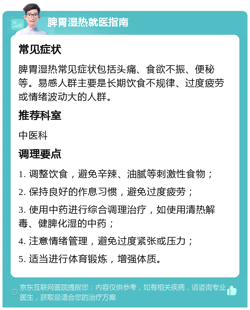 脾胃湿热就医指南 常见症状 脾胃湿热常见症状包括头痛、食欲不振、便秘等。易感人群主要是长期饮食不规律、过度疲劳或情绪波动大的人群。 推荐科室 中医科 调理要点 1. 调整饮食，避免辛辣、油腻等刺激性食物； 2. 保持良好的作息习惯，避免过度疲劳； 3. 使用中药进行综合调理治疗，如使用清热解毒、健脾化湿的中药； 4. 注意情绪管理，避免过度紧张或压力； 5. 适当进行体育锻炼，增强体质。