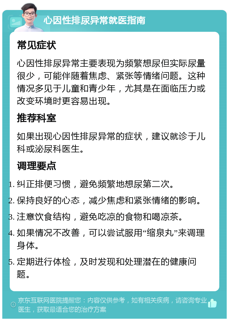 心因性排尿异常就医指南 常见症状 心因性排尿异常主要表现为频繁想尿但实际尿量很少，可能伴随着焦虑、紧张等情绪问题。这种情况多见于儿童和青少年，尤其是在面临压力或改变环境时更容易出现。 推荐科室 如果出现心因性排尿异常的症状，建议就诊于儿科或泌尿科医生。 调理要点 纠正排便习惯，避免频繁地想尿第二次。 保持良好的心态，减少焦虑和紧张情绪的影响。 注意饮食结构，避免吃凉的食物和喝凉茶。 如果情况不改善，可以尝试服用“缩泉丸”来调理身体。 定期进行体检，及时发现和处理潜在的健康问题。