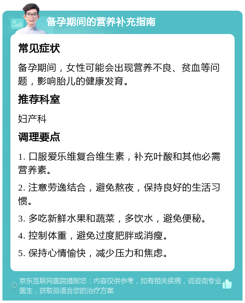 备孕期间的营养补充指南 常见症状 备孕期间，女性可能会出现营养不良、贫血等问题，影响胎儿的健康发育。 推荐科室 妇产科 调理要点 1. 口服爱乐维复合维生素，补充叶酸和其他必需营养素。 2. 注意劳逸结合，避免熬夜，保持良好的生活习惯。 3. 多吃新鲜水果和蔬菜，多饮水，避免便秘。 4. 控制体重，避免过度肥胖或消瘦。 5. 保持心情愉快，减少压力和焦虑。