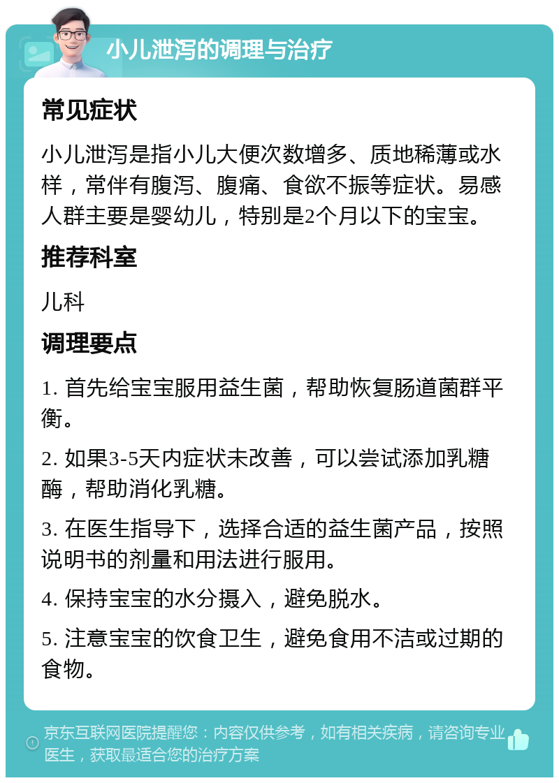 小儿泄泻的调理与治疗 常见症状 小儿泄泻是指小儿大便次数增多、质地稀薄或水样，常伴有腹泻、腹痛、食欲不振等症状。易感人群主要是婴幼儿，特别是2个月以下的宝宝。 推荐科室 儿科 调理要点 1. 首先给宝宝服用益生菌，帮助恢复肠道菌群平衡。 2. 如果3-5天内症状未改善，可以尝试添加乳糖酶，帮助消化乳糖。 3. 在医生指导下，选择合适的益生菌产品，按照说明书的剂量和用法进行服用。 4. 保持宝宝的水分摄入，避免脱水。 5. 注意宝宝的饮食卫生，避免食用不洁或过期的食物。