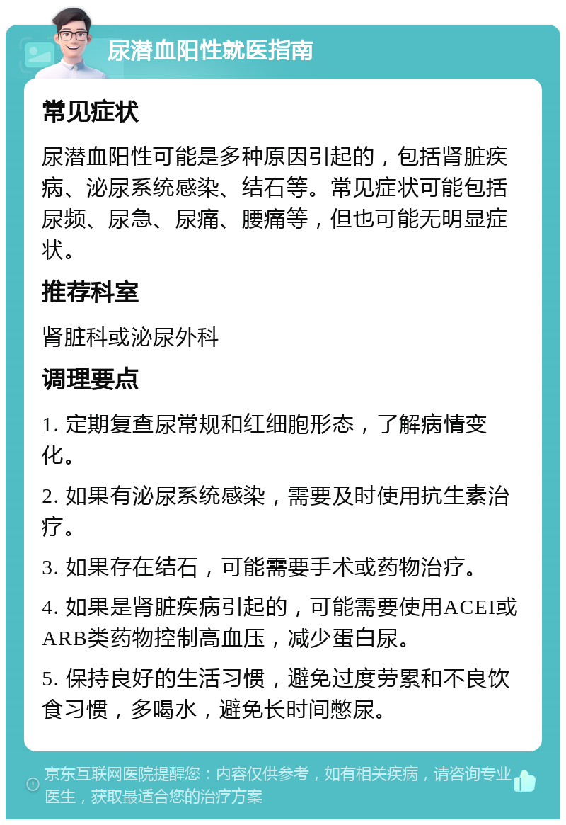 尿潜血阳性就医指南 常见症状 尿潜血阳性可能是多种原因引起的，包括肾脏疾病、泌尿系统感染、结石等。常见症状可能包括尿频、尿急、尿痛、腰痛等，但也可能无明显症状。 推荐科室 肾脏科或泌尿外科 调理要点 1. 定期复查尿常规和红细胞形态，了解病情变化。 2. 如果有泌尿系统感染，需要及时使用抗生素治疗。 3. 如果存在结石，可能需要手术或药物治疗。 4. 如果是肾脏疾病引起的，可能需要使用ACEI或ARB类药物控制高血压，减少蛋白尿。 5. 保持良好的生活习惯，避免过度劳累和不良饮食习惯，多喝水，避免长时间憋尿。