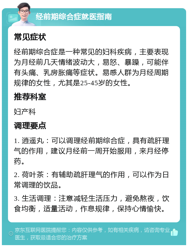 经前期综合症就医指南 常见症状 经前期综合症是一种常见的妇科疾病，主要表现为月经前几天情绪波动大，易怒、暴躁，可能伴有头痛、乳房胀痛等症状。易感人群为月经周期规律的女性，尤其是25-45岁的女性。 推荐科室 妇产科 调理要点 1. 逍遥丸：可以调理经前期综合症，具有疏肝理气的作用，建议月经前一周开始服用，来月经停药。 2. 荷叶茶：有辅助疏肝理气的作用，可以作为日常调理的饮品。 3. 生活调理：注意减轻生活压力，避免熬夜，饮食均衡，适量活动，作息规律，保持心情愉快。