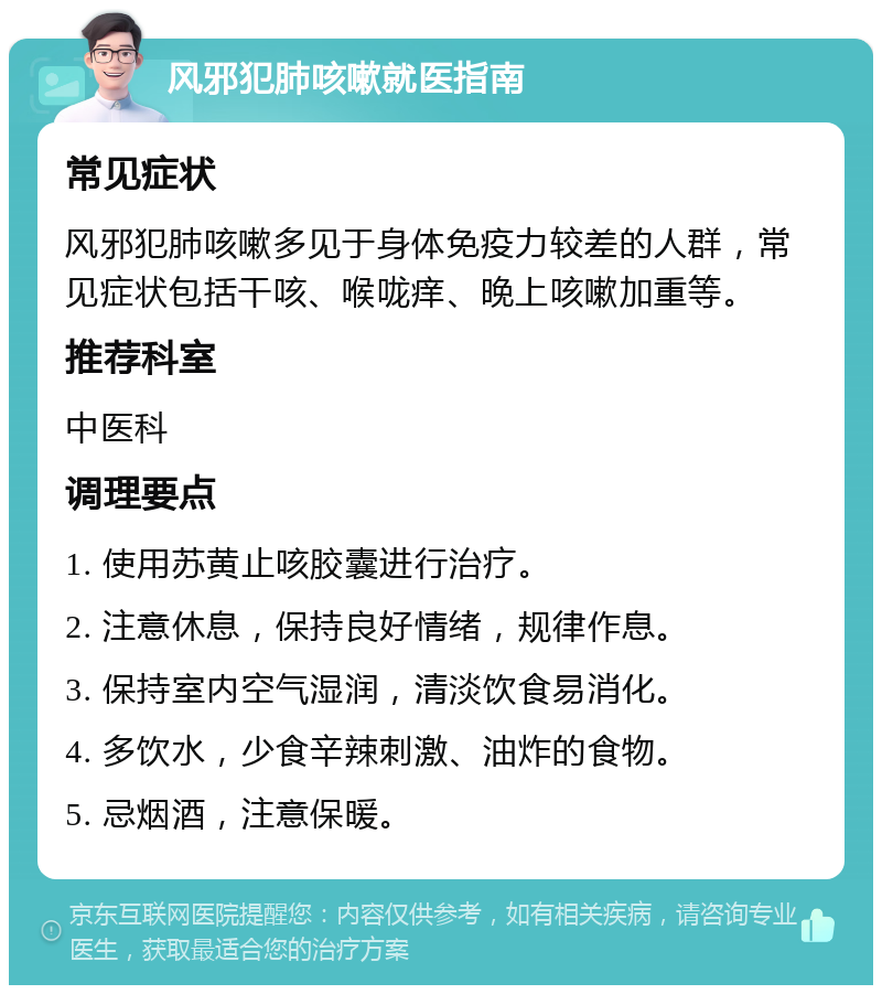 风邪犯肺咳嗽就医指南 常见症状 风邪犯肺咳嗽多见于身体免疫力较差的人群，常见症状包括干咳、喉咙痒、晚上咳嗽加重等。 推荐科室 中医科 调理要点 1. 使用苏黄止咳胶囊进行治疗。 2. 注意休息，保持良好情绪，规律作息。 3. 保持室内空气湿润，清淡饮食易消化。 4. 多饮水，少食辛辣刺激、油炸的食物。 5. 忌烟酒，注意保暖。