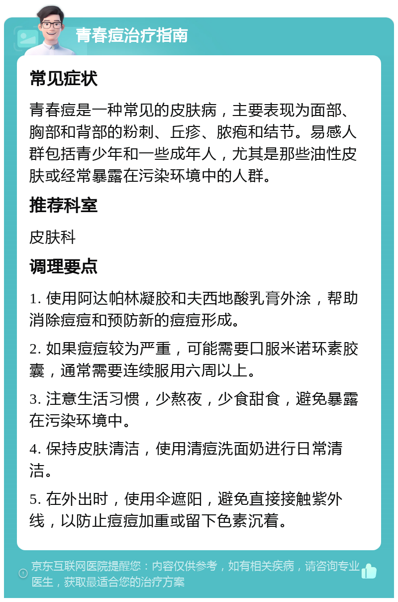 青春痘治疗指南 常见症状 青春痘是一种常见的皮肤病，主要表现为面部、胸部和背部的粉刺、丘疹、脓疱和结节。易感人群包括青少年和一些成年人，尤其是那些油性皮肤或经常暴露在污染环境中的人群。 推荐科室 皮肤科 调理要点 1. 使用阿达帕林凝胶和夫西地酸乳膏外涂，帮助消除痘痘和预防新的痘痘形成。 2. 如果痘痘较为严重，可能需要口服米诺环素胶囊，通常需要连续服用六周以上。 3. 注意生活习惯，少熬夜，少食甜食，避免暴露在污染环境中。 4. 保持皮肤清洁，使用清痘洗面奶进行日常清洁。 5. 在外出时，使用伞遮阳，避免直接接触紫外线，以防止痘痘加重或留下色素沉着。