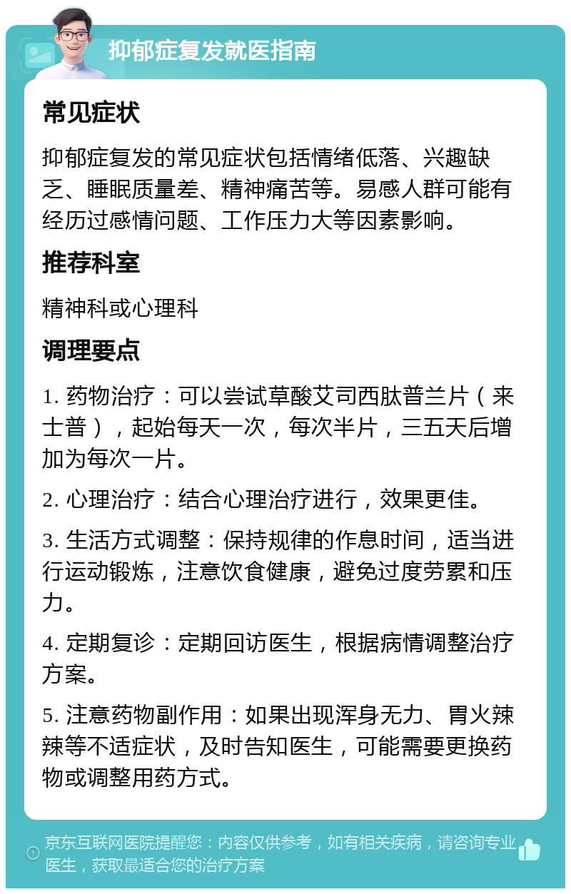 抑郁症复发就医指南 常见症状 抑郁症复发的常见症状包括情绪低落、兴趣缺乏、睡眠质量差、精神痛苦等。易感人群可能有经历过感情问题、工作压力大等因素影响。 推荐科室 精神科或心理科 调理要点 1. 药物治疗：可以尝试草酸艾司西肽普兰片（来士普），起始每天一次，每次半片，三五天后增加为每次一片。 2. 心理治疗：结合心理治疗进行，效果更佳。 3. 生活方式调整：保持规律的作息时间，适当进行运动锻炼，注意饮食健康，避免过度劳累和压力。 4. 定期复诊：定期回访医生，根据病情调整治疗方案。 5. 注意药物副作用：如果出现浑身无力、胃火辣辣等不适症状，及时告知医生，可能需要更换药物或调整用药方式。