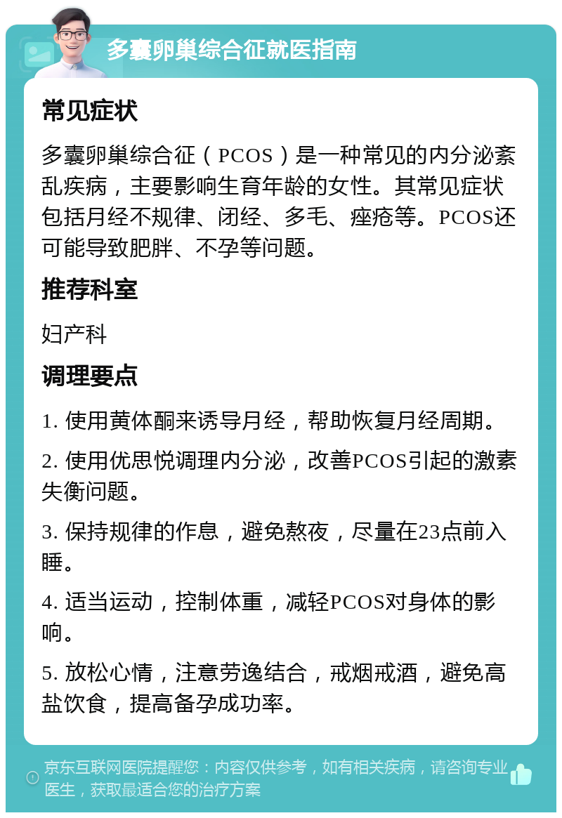 多囊卵巢综合征就医指南 常见症状 多囊卵巢综合征（PCOS）是一种常见的内分泌紊乱疾病，主要影响生育年龄的女性。其常见症状包括月经不规律、闭经、多毛、痤疮等。PCOS还可能导致肥胖、不孕等问题。 推荐科室 妇产科 调理要点 1. 使用黄体酮来诱导月经，帮助恢复月经周期。 2. 使用优思悦调理内分泌，改善PCOS引起的激素失衡问题。 3. 保持规律的作息，避免熬夜，尽量在23点前入睡。 4. 适当运动，控制体重，减轻PCOS对身体的影响。 5. 放松心情，注意劳逸结合，戒烟戒酒，避免高盐饮食，提高备孕成功率。