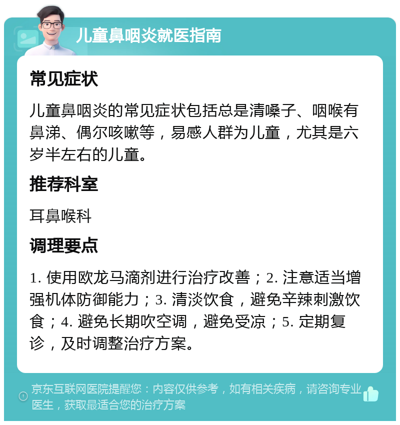 儿童鼻咽炎就医指南 常见症状 儿童鼻咽炎的常见症状包括总是清嗓子、咽喉有鼻涕、偶尔咳嗽等，易感人群为儿童，尤其是六岁半左右的儿童。 推荐科室 耳鼻喉科 调理要点 1. 使用欧龙马滴剂进行治疗改善；2. 注意适当增强机体防御能力；3. 清淡饮食，避免辛辣刺激饮食；4. 避免长期吹空调，避免受凉；5. 定期复诊，及时调整治疗方案。