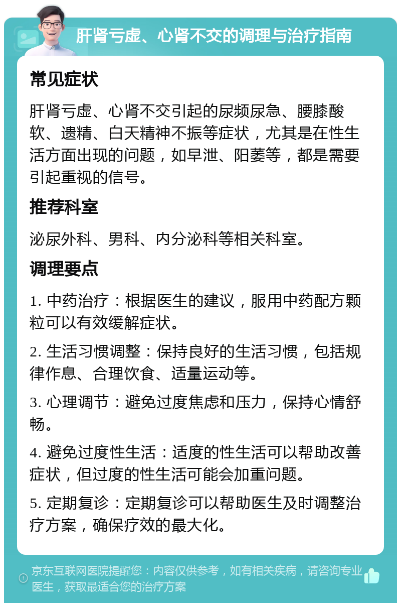 肝肾亏虚、心肾不交的调理与治疗指南 常见症状 肝肾亏虚、心肾不交引起的尿频尿急、腰膝酸软、遗精、白天精神不振等症状，尤其是在性生活方面出现的问题，如早泄、阳萎等，都是需要引起重视的信号。 推荐科室 泌尿外科、男科、内分泌科等相关科室。 调理要点 1. 中药治疗：根据医生的建议，服用中药配方颗粒可以有效缓解症状。 2. 生活习惯调整：保持良好的生活习惯，包括规律作息、合理饮食、适量运动等。 3. 心理调节：避免过度焦虑和压力，保持心情舒畅。 4. 避免过度性生活：适度的性生活可以帮助改善症状，但过度的性生活可能会加重问题。 5. 定期复诊：定期复诊可以帮助医生及时调整治疗方案，确保疗效的最大化。