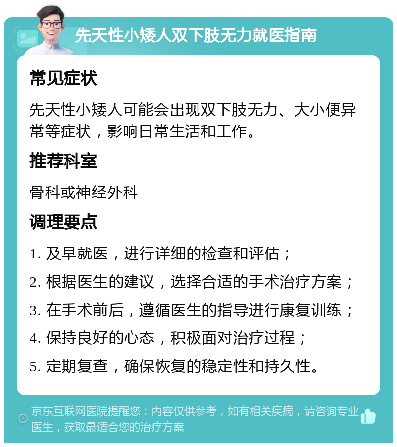 先天性小矮人双下肢无力就医指南 常见症状 先天性小矮人可能会出现双下肢无力、大小便异常等症状，影响日常生活和工作。 推荐科室 骨科或神经外科 调理要点 1. 及早就医，进行详细的检查和评估； 2. 根据医生的建议，选择合适的手术治疗方案； 3. 在手术前后，遵循医生的指导进行康复训练； 4. 保持良好的心态，积极面对治疗过程； 5. 定期复查，确保恢复的稳定性和持久性。