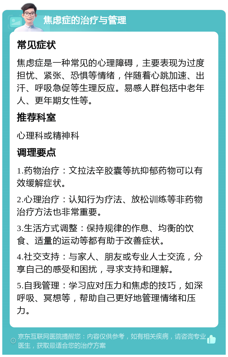 焦虑症的治疗与管理 常见症状 焦虑症是一种常见的心理障碍，主要表现为过度担忧、紧张、恐惧等情绪，伴随着心跳加速、出汗、呼吸急促等生理反应。易感人群包括中老年人、更年期女性等。 推荐科室 心理科或精神科 调理要点 1.药物治疗：文拉法辛胶囊等抗抑郁药物可以有效缓解症状。 2.心理治疗：认知行为疗法、放松训练等非药物治疗方法也非常重要。 3.生活方式调整：保持规律的作息、均衡的饮食、适量的运动等都有助于改善症状。 4.社交支持：与家人、朋友或专业人士交流，分享自己的感受和困扰，寻求支持和理解。 5.自我管理：学习应对压力和焦虑的技巧，如深呼吸、冥想等，帮助自己更好地管理情绪和压力。