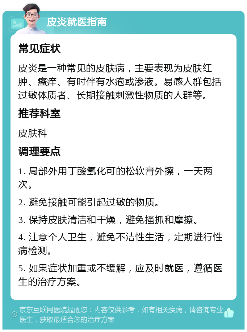 皮炎就医指南 常见症状 皮炎是一种常见的皮肤病，主要表现为皮肤红肿、瘙痒、有时伴有水疱或渗液。易感人群包括过敏体质者、长期接触刺激性物质的人群等。 推荐科室 皮肤科 调理要点 1. 局部外用丁酸氢化可的松软膏外擦，一天两次。 2. 避免接触可能引起过敏的物质。 3. 保持皮肤清洁和干燥，避免搔抓和摩擦。 4. 注意个人卫生，避免不洁性生活，定期进行性病检测。 5. 如果症状加重或不缓解，应及时就医，遵循医生的治疗方案。