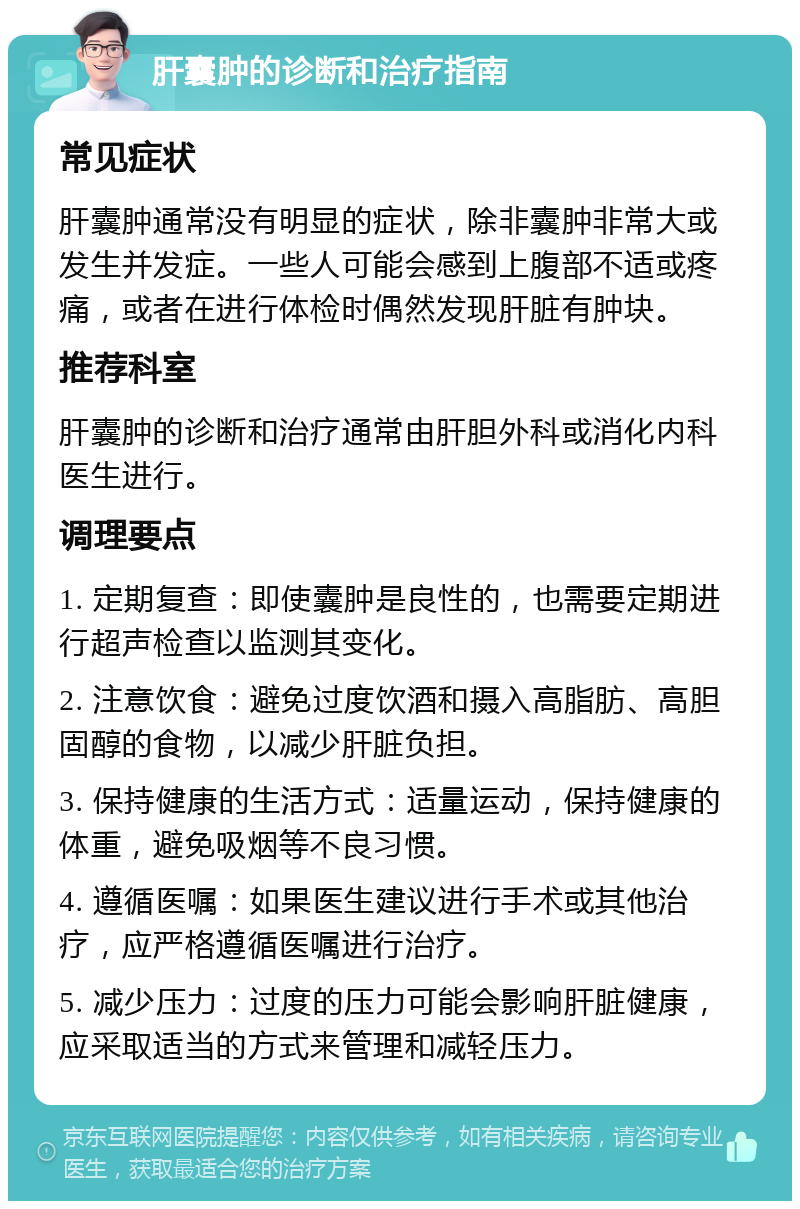 肝囊肿的诊断和治疗指南 常见症状 肝囊肿通常没有明显的症状，除非囊肿非常大或发生并发症。一些人可能会感到上腹部不适或疼痛，或者在进行体检时偶然发现肝脏有肿块。 推荐科室 肝囊肿的诊断和治疗通常由肝胆外科或消化内科医生进行。 调理要点 1. 定期复查：即使囊肿是良性的，也需要定期进行超声检查以监测其变化。 2. 注意饮食：避免过度饮酒和摄入高脂肪、高胆固醇的食物，以减少肝脏负担。 3. 保持健康的生活方式：适量运动，保持健康的体重，避免吸烟等不良习惯。 4. 遵循医嘱：如果医生建议进行手术或其他治疗，应严格遵循医嘱进行治疗。 5. 减少压力：过度的压力可能会影响肝脏健康，应采取适当的方式来管理和减轻压力。