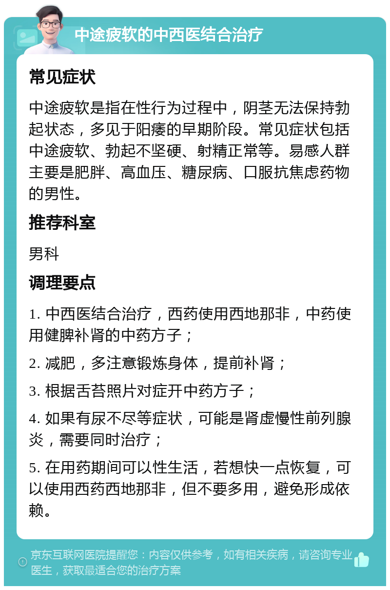 中途疲软的中西医结合治疗 常见症状 中途疲软是指在性行为过程中，阴茎无法保持勃起状态，多见于阳痿的早期阶段。常见症状包括中途疲软、勃起不坚硬、射精正常等。易感人群主要是肥胖、高血压、糖尿病、口服抗焦虑药物的男性。 推荐科室 男科 调理要点 1. 中西医结合治疗，西药使用西地那非，中药使用健脾补肾的中药方子； 2. 减肥，多注意锻炼身体，提前补肾； 3. 根据舌苔照片对症开中药方子； 4. 如果有尿不尽等症状，可能是肾虚慢性前列腺炎，需要同时治疗； 5. 在用药期间可以性生活，若想快一点恢复，可以使用西药西地那非，但不要多用，避免形成依赖。