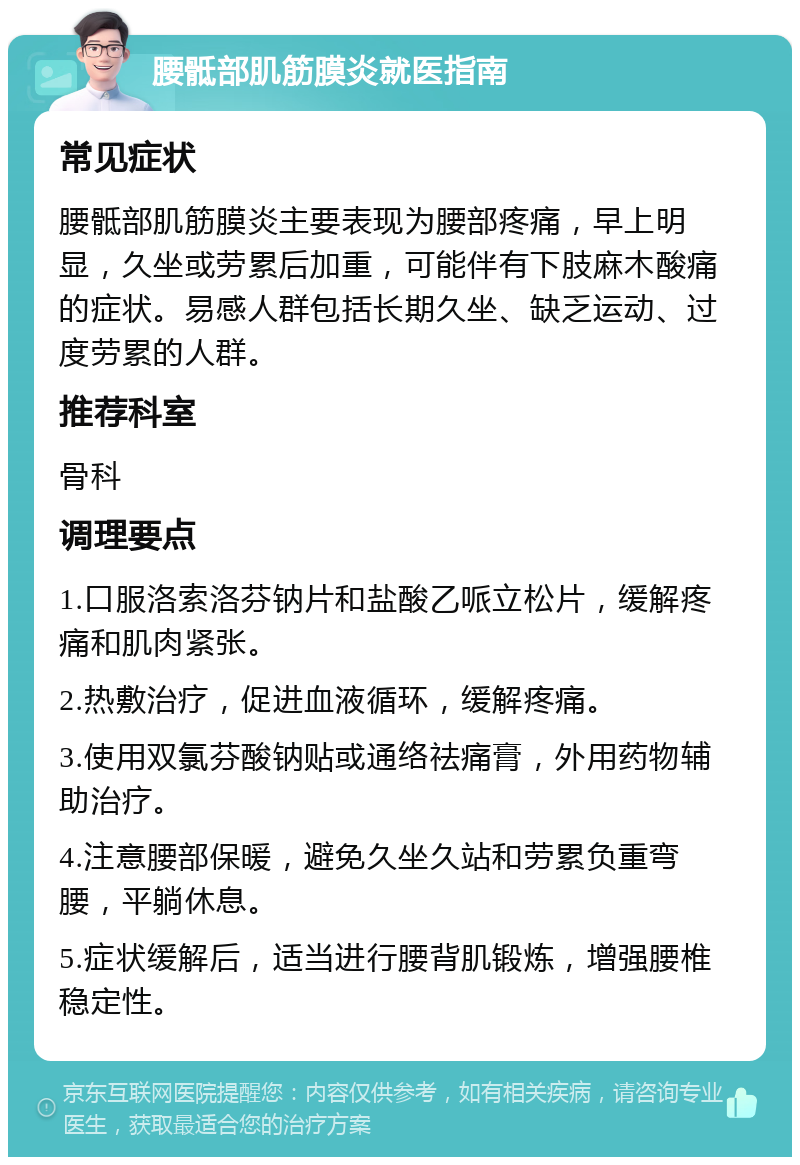 腰骶部肌筋膜炎就医指南 常见症状 腰骶部肌筋膜炎主要表现为腰部疼痛，早上明显，久坐或劳累后加重，可能伴有下肢麻木酸痛的症状。易感人群包括长期久坐、缺乏运动、过度劳累的人群。 推荐科室 骨科 调理要点 1.口服洛索洛芬钠片和盐酸乙哌立松片，缓解疼痛和肌肉紧张。 2.热敷治疗，促进血液循环，缓解疼痛。 3.使用双氯芬酸钠贴或通络祛痛膏，外用药物辅助治疗。 4.注意腰部保暖，避免久坐久站和劳累负重弯腰，平躺休息。 5.症状缓解后，适当进行腰背肌锻炼，增强腰椎稳定性。