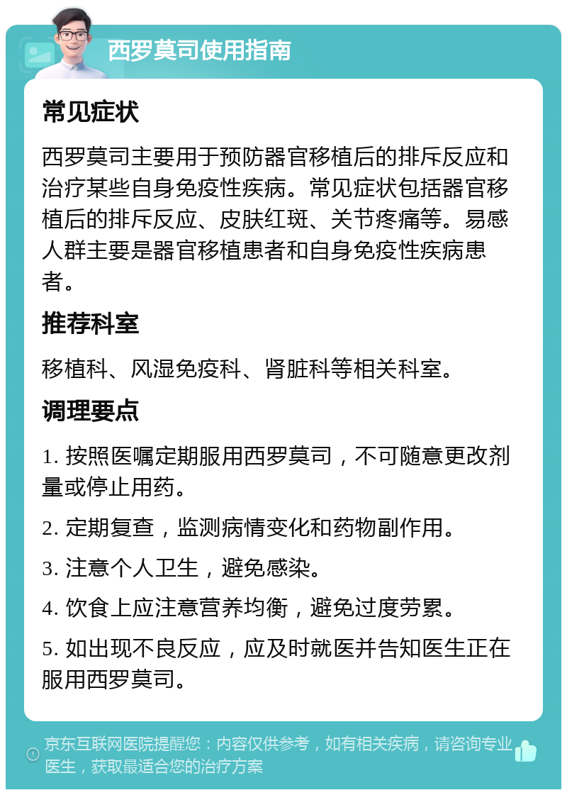 西罗莫司使用指南 常见症状 西罗莫司主要用于预防器官移植后的排斥反应和治疗某些自身免疫性疾病。常见症状包括器官移植后的排斥反应、皮肤红斑、关节疼痛等。易感人群主要是器官移植患者和自身免疫性疾病患者。 推荐科室 移植科、风湿免疫科、肾脏科等相关科室。 调理要点 1. 按照医嘱定期服用西罗莫司，不可随意更改剂量或停止用药。 2. 定期复查，监测病情变化和药物副作用。 3. 注意个人卫生，避免感染。 4. 饮食上应注意营养均衡，避免过度劳累。 5. 如出现不良反应，应及时就医并告知医生正在服用西罗莫司。